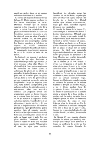 46
dentífrico. Anders Zorn era un maestro
del dibujo de dientes en la sonrisa.
La lámina 23 muestra el mecanismo de
la boca. El dibujo superior nos hace ver
los huesos desprovistos de carne.
Debemos recordar que el maxilar
superior es fijo respecto al resto de la
cara, y todos los movimientos los
produce el maxilar inferior. La curva de
los dientes superiores no cambia y sólo
la afecta el punto de vista. Cuando el
maxilar inferior cae, la cara puede
alargarse en unas dos pulgadas. Cuando
los dientes superiores e inferiores se
separan, no olvidéis compensar
proporcionalmente la caída del mentón.
Y, nuevamente, tened siempre presente
la curva del morro en torno de los
labios.
La lámina 24 os muestra el verdadero
aspecto de los ojos. Tendemos a
considerar el ojo como algo redondo (el
iris) colocado sobre algo blanco (el
globo del ojo). Hasta que no analizamos
la estructura no vemos cómo la
esfericidad del globo del ojo afecta los
párpados. Se debe ello a que sólo vemos
poco más de la cuarta parte del globo
del ojo. Pero la curva del globo del ojo
es muy evidente de un ángulo a otro de
los párpados. Un ojo sin párpados, claro
está, tiene aspecto desagradable, pero
debemos colocar los párpados como si
descansaran sobre una superficie
esférica. Los párpados operan casi
exactamente como los labios. Excepto
en la vista de frente del rostro, el dibujo
de un ojo nunca es el duplicado exacto
del dibujo del otro. Cuando el iris de un
ojo está en el ángulo interior, el del otro
está en el ángulo exterior. El cristalino
produce una ligera protuberancia que se
desplaza bajo el párpado superior.
Considerad los ojos como si fueran dos
bolas que accionan juntas unidas por un
palo. Al hacer girar el palo, los ojos
giran también. Considerad los ojos
como si fueran dos bolas que accionan
juntas unidas por un palo. Al hacer girar
el palo, los ojos giran también.
Considerad los párpados como las
cubiertas de las dos bolas, en principio
como el dibujo del ángulo inferior a la
derecha de la lámina 24. dibujad
muchos ojos, primero separadamente,
luego por pares. Recortad algunos
dibujos de ojos y copiadlos.
Al estudiar las bocas de la lámina 25,
considerad por el momento los labios y
dientes separadamente. Dibujad esas
bocas y, frente a un espejo, tratad de
dibujar vuestra boca. Moved los labios.
Inclinad la cabeza variando el ángulo.
Observad que los dientes no se destacan
por las líneas que los separan sino arriba
por las encías y abajo por las zonas
oscuras. Es fácil dar demasiada
importancia al detalle en los dientes, de
modo que parecen no pertenecer a la
boca. Dientes que resaltan demasiado
pueden estropear una buena cabeza.
En la lámina 26 se ven narices y
orejas. La perspectiva y el punto de
vista afectan tanto la nariz y las orejas
como los labios. En otras palabras, se
las ve según el ángulo desde el cual se
las observa. Por eso es tan importante
establecer el punto de vista de la cabeza
antes de dibujar cualquier rasgo.
Cuando se dibuja ante modelo importa
no cambiar la postura de la cabeza
mientras se dibujan los distintos rasgos,
si no el dibujo quedará fuera de
perspectiva. La nariz debe colocarse en
las líneas de construcción de la cabeza
entera y encima de la línea media, o
quedará mal. La nariz y las orejas deben
dibujarse juntas, de modo de establecer
sus relaciones. La oreja es muy
diferente véase de frente, de perfil o de
atrás. Cuidad que la nariz esté en ángulo
recto con la línea de los ojos y ceño.
Cuando las cejas están ladeadas, lo está
también la nariz; en efecto, lo está toda
la cara.
La lámina 27 nos muestra algunos
ejemplos de rostros que sonríen y ríen.
Aunque esos dibujos están reducidos a
líneas, se evidencia la acción de los
músculos. La sonrisa llamada de
 
