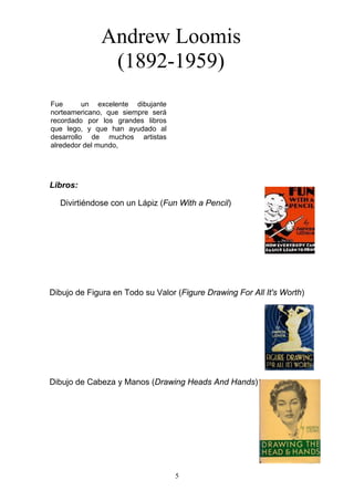 5
Fue un excelente dibujante
norteamericano, que siempre será
recordado por los grandes libros
que lego, y que han ayudado al
desarrollo de muchos artistas
alrededor del mundo,
Andrew Loomis
(1892-1959)
Libros:
Divirtiéndose con un Lápiz (Fun With a Pencil)
Dibujo de Figura en Todo su Valor (Figure Drawing For All It's Worth)
Dibujo de Cabeza y Manos (Drawing Heads And Hands)
 
