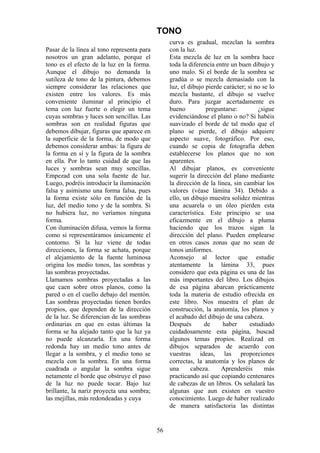56
TONO
Pasar de la línea al tono representa para
nosotros un gran adelanto, porque el
tono es el efecto de la luz en la forma.
Aunque el dibujo no demanda la
sutileza de tono de la pintura, debemos
siempre considerar las relaciones que
existen entre los valores. Es más
conveniente iluminar al principio el
tema con luz fuerte o elegir un tema
cuyas sombras y luces son sencillas. Las
sombras son en realidad figuras que
debemos dibujar, figuras que aparece en
la superficie de la forma, de modo que
debemos considerar ambas: la figura de
la forma en sí y la figura de la sombra
en ella. Por lo tanto cuidad de que las
luces y sombras sean muy sencillas.
Empezad con una sola fuente de luz.
Luego, podréis introducir la iluminación
falsa y asimismo una forma falsa, pues
la forma existe sólo en función de la
luz, del medio tono y de la sombra. Si
no hubiera luz, no veríamos ninguna
forma.
Con iluminación difusa, vemos la forma
como si representáramos únicamente el
contorno. Si la luz viene de todas
direcciones, la forma se achata, porque
el alejamiento de la fuente luminosa
origina los medio tonos, las sombras y
las sombras proyectadas.
Llamamos sombras proyectadas a las
que caen sobre otros planos, como la
pared o en el cuello debajo del mentón.
Las sombras proyectadas tienen bordes
propios, que dependen de la dirección
de la luz. Se diferencian de las sombras
ordinarias en que en estas últimas la
forma se ha alejado tanto que la luz ya
no puede alcanzarla. En una forma
redonda hay un medio tono antes de
llegar a la sombra, y el medio tono se
mezcla con la sombra. En una forma
cuadrada o angular la sombra sigue
netamente el borde que obstruye el paso
de la luz no puede tocar. Bajo luz
brillante, la nariz proyecta una sombra;
las mejillas, más redondeadas y cuya
curva es gradual, mezclan la sombra
con la luz.
Esta mezcla de luz en la sombra hace
toda la diferencia entre un buen dibujo y
uno malo. Si el borde de la sombra se
gradúa o se mezcla demasiado con la
luz, el dibujo pierde carácter; si no se lo
mezcla bastante, el dibujo se vuelve
duro. Para juzgar acertadamente es
bueno preguntarse: ¿sigue
evidenciándose el plano o no? Si habéis
suavizado el borde de tal modo que el
plano se pierde, el dibujo adquiere
aspecto suave, fotográfico. Por eso,
cuando se copia de fotografía deben
establecerse los planos que no son
aparentes.
Al dibujar planos, es conveniente
sugerir la dirección del plano mediante
la dirección de la línea, sin cambiar los
valores (véase lámina 34). Debido a
ello, un dibujo muestra solidez mientras
una acuarela o un óleo pierden esta
característica. Este principio se usa
eficazmente en el dibujo a pluma
haciendo que los trazos sigan la
dirección del plano. Pueden emplearse
en otros casos zonas que no sean de
tonos uniformes.
Aconsejo al lector que estudie
atentamente la lámina 33, pues
considero que esta página es una de las
más importantes del libro. Los dibujos
de esa página abarcan prácticamente
toda la materia de estudio ofrecida en
este libro. Nos muestra el plan de
construcción, la anatomía, los planos y
el acabado del dibujo de una cabeza.
Después de haber estudiado
cuidadosamente esta página, buscad
algunos temas propios. Realizad en
dibujos separados de acuerdo con
vuestras ideas, las proporciones
correctas, la anatomía y los planos de
una cabeza. Aprenderéis más
practicando así que copiando centenares
de cabezas de un libros. Os señalará las
algunas que aun existen en vuestro
conocimiento. Luego de haber realizado
de manera satisfactoria las distintas
 