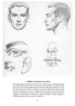 58
LAMINA 32. Modelado de los planos
Para fundamentar el estudio del efecto de la luz sobre la forma, examinad la lamina
9 y haced un dibujo de los planos de la cabeza allí explicados. Os ayudará mucho
para lo que sigue. Sólo podemos describir la forma sólida como aparece en la luz,
los medios tonos y la sombra. La sombra se oscurece a medida que la forma se aleja
de la luz. La sombra se oscurece a medida que se aleja de la luz. Una sola luz es
siempre fácil de dibujar, más luces cortan los tonos de sombra, haciendo que todo se
complique. Pensad ahora en términos de zonas uniformes en tonos variables, y
olvidad completamente las arrugas de la superficie
 