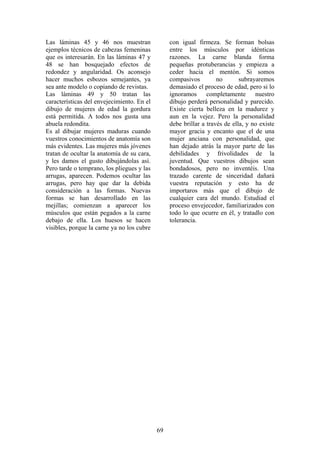 69
Las láminas 45 y 46 nos muestran
ejemplos técnicos de cabezas femeninas
que os interesarán. En las láminas 47 y
48 se han bosquejado efectos de
redondez y angularidad. Os aconsejo
hacer muchos esbozos semejantes, ya
sea ante modelo o copiando de revistas.
Las láminas 49 y 50 tratan las
características del envejecimiento. En el
dibujo de mujeres de edad la gordura
está permitida. A todos nos gusta una
abuela redondita.
Es al dibujar mujeres maduras cuando
vuestros conocimientos de anatomía son
más evidentes. Las mujeres más jóvenes
tratan de ocultar la anatomía de su cara,
y les damos el gusto dibujándolas así.
Pero tarde o temprano, los pliegues y las
arrugas, aparecen. Podemos ocultar las
arrugas, pero hay que dar la debida
consideración a las formas. Nuevas
formas se han desarrollado en las
mejillas; comienzan a aparecer los
músculos que están pegados a la carne
debajo de ella. Los huesos se hacen
visibles, porque la carne ya no los cubre
con igual firmeza. Se forman bolsas
entre los músculos por idénticas
razones. La carne blanda forma
pequeñas protuberancias y empieza a
ceder hacia el mentón. Si somos
compasivos no subrayaremos
demasiado el proceso de edad, pero si lo
ignoramos completamente nuestro
dibujo perderá personalidad y parecido.
Existe cierta belleza en la madurez y
aun en la vejez. Pero la personalidad
debe brillar a través de ella, y no existe
mayor gracia y encanto que el de una
mujer anciana con personalidad, que
han dejado atrás la mayor parte de las
debilidades y frivolidades de la
juventud. Que vuestros dibujos sean
bondadosos, pero no inventéis. Una
trazado carente de sinceridad dañará
vuestra reputación y esto ha de
importaros más que el dibujo de
cualquier cara del mundo. Estudiad el
proceso envejecedor, familiarizados con
todo lo que ocurre en él, y tratadlo con
tolerancia.
 
