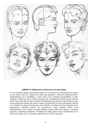 71
LAMINA 41. Estableced la construcción de cada cabeza
Es casi imposible dibujar una hermosa mujer si la construcción y colocación de los rasgos
no son exactos. Que las ventanas de la nariz sean pequeñas y observad cuidadosamente el
emplazamiento de la mandíbula y orejas. Para evitar resultados desagradables se debe
emplazar y dibujar los ojos y la boca con perfección. Actualmente las cejas espesas están de
moda. Hace unos años se usaba una línea. Personalmente me gustan las cejas naturales, pero
no me queda más remedio que seguir la moda. Se puede decir lo mismo del peinado. Buscad
en el cabello los efectos de masa antes que el detalle. La belleza del rostro depende de las
proporciones; aprended primero las proporciones, luego estudiad vuestro tema
individualmente. Las revistas de moda contienen mucho material de estudio y muestran
peinados y maquillajes modernos. No dibujéis los labios planos. Que la iluminación de los
labios sea exacta; si no es así puede cambiar la boca y toda la expresión.
 