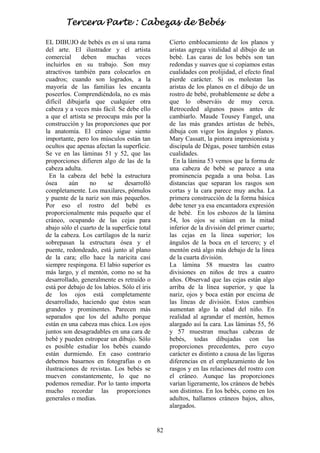 82
EL DIBUJO de bebés es en sí una rama
del arte. El ilustrador y el artista
comercial deben muchas veces
incluirlos en su trabajo. Son muy
atractivos también para colocarlos en
cuadros; cuando son logrados, a la
mayoría de las familias les encanta
poseerlos. Comprendiéndola, no es más
difícil dibujarla que cualquier otra
cabeza y a veces más fácil. Se debe ello
a que el artista se preocupa más por la
construcción y las proporciones que por
la anatomía. El cráneo sigue siento
importante, pero los músculos están tan
ocultos que apenas afectan la superficie.
Se ve en las láminas 51 y 52, que las
proporciones difieren algo de las de la
cabeza adulta.
En la cabeza del bebé la estructura
ósea aún no se desarrolló
completamente. Los maxilares, pómulos
y puente de la nariz son más pequeños.
Por eso el rostro del bebé es
proporcionalmente más pequeño que el
cráneo, ocupando de las cejas para
abajo sólo el cuarto de la superficie total
de la cabeza. Los cartílagos de la nariz
sobrepasan la estructura ósea y el
puente, redondeado, está junto al plano
de la cara; ello hace la naricita casi
siempre respingona. El labio superior es
más largo, y el mentón, como no se ha
desarrollado, generalmente es retraído o
está por debajo de los labios. Sólo el iris
de los ojos está completamente
desarrollado, haciendo que éstos sean
grandes y prominentes. Parecen más
separados que los del adulto porque
están en una cabeza mas chica. Los ojos
juntos son desagradables en una cara de
bebé y pueden estropear un dibujo. Sólo
es posible estudiar los bebés cuando
están durmiendo. En caso contrario
debemos basarnos en fotografías o en
ilustraciones de revistas. Los bebés se
mueven constantemente, lo que no
podemos remediar. Por lo tanto importa
mucho recordar las proporciones
generales o medias.
Cierto emblocamiento de los planos y
aristas agrega vitalidad al dibujo de un
bebé. Las caras de los bebés son tan
redondas y suaves que si copiamos estas
cualidades con prolijidad, el efecto final
pierde carácter. Si os molestan las
aristas de los planos en el dibujo de un
rostro de bebé, probablemente se debe a
que lo observáis de muy cerca.
Retroceded algunos pasos antes de
cambiarlo. Maude Tousey Fangel, una
de las más grandes artistas de bebés,
dibuja con vigor los ángulos y planos.
Mary Cassatt, la pintora impresionista y
discípula de Dégas, posee también estas
cualidades.
En la lámina 53 vemos que la forma de
una cabeza de bebé se parece a una
prominencia pegada a una bolsa. Las
distancias que separan los rasgos son
cortas y la cara parece muy ancha. La
primera construcción de la forma básica
debe tener ya esa encantadora expresión
de bebé. En los esbozos de la lámina
54, los ojos se sitúan en la mitad
inferior de la división del primer cuarto;
las cejas en la línea superior; los
ángulos de la boca en el tercero; y el
mentón está algo más debajo de la línea
de la cuarta división.
La lámina 58 muestra las cuatro
divisiones en niños de tres a cuatro
años. Observad que las cejas están algo
arriba de la línea superior, y que la
nariz, ojos y boca están por encima de
las líneas de división. Estos cambios
aumentan algo la edad del niño. En
realidad al agrandar el mentón, hemos
alargado así la cara. Las láminas 55, 56
y 57 muestran muchas cabezas de
bebés, todas dibujadas con las
proporciones precedentes, pero cuyo
carácter es distinto a causa de las ligeras
diferencias en el emplazamiento de los
rasgos y en las relaciones del rostro con
el cráneo. Aunque las proporciones
varían ligeramente, los cráneos de bebés
son distintos. En los bebés, como en los
adultos, hallamos cráneos bajos, altos,
alargados.
Tercera Parte : Cabezas de Bebés
 