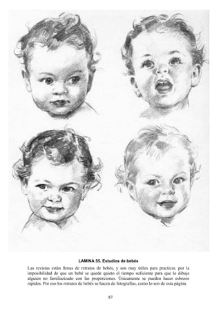 87
LAMINA 55. Estudios de bebés
Las revistas están llenas de retratos de bebés, y son muy útiles para practicar, por la
imposibilidad de que un bebé se quede quieto el tiempo suficiente para que lo dibuje
alguien no familiarizado con las proporciones. Únicamente se pueden hacer esbozos
rápidos. Por eso los retratos de bebés se hacen de fotografías, como lo son de esta página.
 