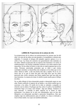 95
LAMINA 60. Proporciones de la cabeza de niña
Las proporciones de la cabeza son prácticamente las mismas que las del
niño. Los ojos de las niñas son más grandes y la mandíbula y mentón más
redondos. A menudo el pliegue del párpado superior apenas si se ve
sobre el ojo. Las líneas de contorno son generalmente más redondas en
las niñas. Saberlo ayuda para dar un aspecto más femenino a la carita; el
emblocamiento o las formas cuadradas confieren a los niños aspecto más
masculino. En las niñas la frente es más alta en edad temprana que en los
niños. Personas autorizadas pretenden que se debe a que ciertas
cualidades mentales se desarrollan más temprano en las niñas que en los
niños. Quizá se deba a ello una frente más alta y amplia. No lo sé. Lo
único que sé es que la línea del pelo más baja hace que los niños
parezcan más viriles, mientras una frente amplia hace que una niña sea
más femenina. La manera de tratar el cabello ayuda mucho para el dibujo
de niñas.
No se debe dibujar la boca demasiado grande o demasiado negra en una
niña. Puede conferirle el aspecto de un adulto, o un efecto teatral que no
conviene a los niños. El cuello de la niña es redondo y pequeño en
relación con la cabeza. El pliegue que hay entre el cuello y la mandíbula
raramente llega a la oreja; está siempre algo por debajo. Tampoco es
muy marcado. A menudo la parte superior de la frente es algo
prominente. Los planos de la cara son redondeados, pero no hay que
dibujarlos con demasiada suavidad o parecerán fotográficos. Hay que
emplear algo de emblocamiento para el cabello. La oreja es delicada y
toca la línea media. Las cejas son también delicadas.
 