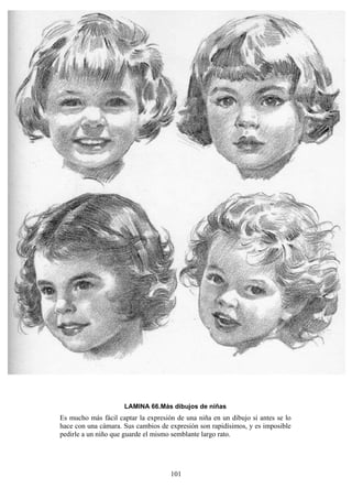 101
LAMINA 66.Más dibujos de niñas
Es mucho más fácil captar la expresión de una niña en un dibujo si antes se lo
hace con una cámara. Sus cambios de expresión son rapidísimos, y es imposible
pedirle a un niño que guarde el mismo semblante largo rato.
 
