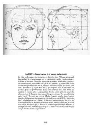 115
LAMINA 74. Proporciones de la cabeza de jovencita
La edad perfecta para las jovencitas es dieciséis años. Al llegar a esa edad
han perdido la torpeza causada por el crecimiento rápido, y todo es suave,
redondo y hermoso. Como las jovencitas practican actualmente deportes,
sus caras son más musculosas que las de sus madres a la misma edad. Pero
la cualidad predominante es la juventud: el rostro carece de líneas, está
lleno de frescura y vigor. Esto es lo que importa más en el dibujo de
jóvenes, pues las proporciones de la cara cambian muy poco entre los
dieciséis y sesenta años. La mandíbula de una joven quizá se desarrolle
algo, pero no lo bastante para afectar las proporciones. Por eso el artista
debe “sentir” la edad que quiere dibujar. Importa mucho tener buenos
modales. Dibujar una hermosa joven sin modelo es muy difícil, a menos de
haber dibujado muchas cabezas, y dominar completamente las leyes de
construcción básica. No creo que ningún artista famoso trabaje sin modelos
adecuados. Recordad que la belleza es asunto de proporciones perfectas y
el emplazamiento perfecto de los rasgos. El ilustrados comercial tendrá que
dibujar muchas hermosas jovencitas.
 