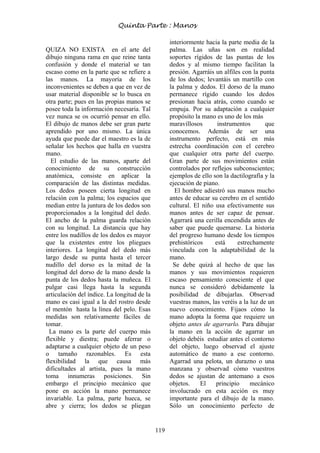119
QUIZA NO EXISTA en el arte del
dibujo ninguna rama en que reine tanta
confusión y donde el material se tan
escaso como en la parte que se refiere a
las manos. La mayoría de los
inconvenientes se deben a que en vez de
usar material disponible se lo busca en
otra parte; pues en las propias manos se
posee toda la información necesaria. Tal
vez nunca se os ocurrió pensar en ello.
El dibujo de manos debe ser gran parte
aprendido por uno mismo. La única
ayuda que puede dar el maestro es la de
señalar los hechos que halla en vuestra
mano.
El estudio de las manos, aparte del
conocimiento de su construcción
anatómica, consiste en aplicar la
comparación de las distintas medidas.
Los dedos poseen cierta longitud en
relación con la palma; los espacios que
median entre la juntura de los dedos son
proporcionados a la longitud del dedo.
El ancho de la palma guarda relación
con su longitud. La distancia que hay
entre los nudillos de los dedos es mayor
que la existentes entre los pliegues
interiores. La longitud del dedo más
largo desde su punta hasta el tercer
nudillo del dorso es la mitad de la
longitud del dorso de la mano desde la
punta de los dedos hasta la muñeca. El
pulgar casi llega hasta la segunda
articulación del índice. La longitud de la
mano es casi igual a la del rostro desde
el mentón hasta la línea del pelo. Esas
medidas son relativamente fáciles de
tomar.
La mano es la parte del cuerpo más
flexible y diestra; puede aferrar o
adaptarse a cualquier objeto de un peso
o tamaño razonables. Es esta
flexibilidad la que causa más
dificultades al artista, pues la mano
toma innumeras posiciones. Sin
embargo el principio mecánico que
pone en acción la mano permanece
invariable. La palma, parte hueca, se
abre y cierra; los dedos se pliegan
interiormente hacia la parte media de la
palma. Las uñas son en realidad
soportes rígidos de las puntas de los
dedos y al mismo tiempo facilitan la
presión. Agarráis un alfiles con la punta
de los dedos; levantáis un martillo con
la palma y dedos. El dorso de la mano
permanece rígido cuando los dedos
presionan hacia atrás, como cuando se
empuja. Por su adaptación a cualquier
propósito la mano es uno de los más
maravillosos instrumentos que
conocemos. Además de ser una
instrumento perfecto, está en más
estrecha coordinación con el cerebro
que cualquier otra parte del cuerpo.
Gran parte de sus movimientos están
controlados por reflejos subconscientes;
ejemplos de ello son la dactilografía y la
ejecución de piano.
El hombre adiestró sus manos mucho
antes de educar su cerebro en el sentido
cultural. El niño usa efectivamente sus
manos antes de ser capaz de pensar.
Agarrará una cerilla encendida antes de
saber que puede quemarse. La historia
del progreso humano desde los tiempos
prehistóricos está estrechamente
vinculada con la adaptabilidad de la
mano.
Se debe quizá al hecho de que las
manos y sus movimientos requieren
escaso pensamiento consciente el que
nunca se consideró debidamente la
posibilidad de dibujarlas. Observad
vuestras manos, las veréis a la luz de un
nuevo conocimiento. Fijaos cómo la
mano adopta la forma que requiere un
objeto antes de agarrarlo. Para dibujar
la mano en la acción de agarrar un
objeto debéis estudiar antes el contorno
del objeto, luego observad el ajuste
automático de mano a ese contorno.
Agarrad una pelota, un durazno o una
manzana y observad cómo vuestros
dedos se ajustan de antemano a esos
objetos. El principio mecánico
involucrado en esta acción es muy
importante para el dibujo de la mano.
Sólo un conocimiento perfecto de
Quinta Parte : Manos
 