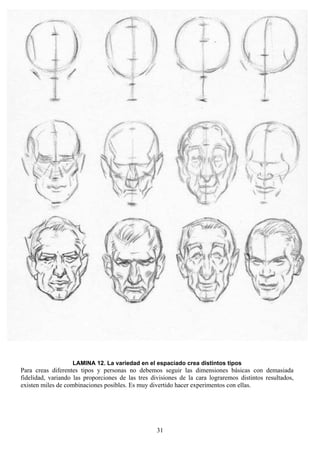 31
LAMINA 12. La variedad en el espaciado crea distintos tipos
Para creas diferentes tipos y personas no debemos seguir las dimensiones básicas con demasiada
fidelidad, variando las proporciones de las tres divisiones de la cara lograremos distintos resultados,
existen miles de combinaciones posibles. Es muy divertido hacer experimentos con ellas.
 