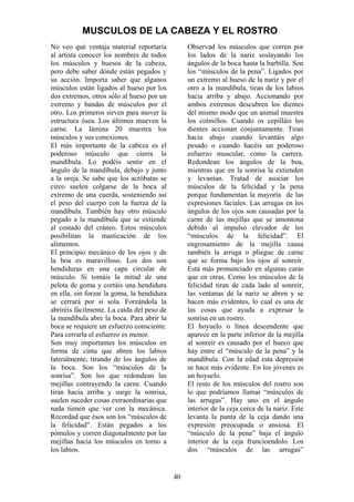 40
No veo qué ventaja material reportaría
al artista conocer los nombres de todos
los músculos y huesos de la cabeza,
pero debe saber dónde están pegados y
su acción. Importa saber que algunos
músculos están ligados al hueso por los
dos extremos, otros sólo al hueso por un
extremo y bandas de músculos por el
otro. Los primeros sirven para mover la
estructura ósea. Los últimos mueven la
carne. La lámina 20 muestra los
músculos y sus conexiones.
El más importante de la cabeza es el
poderoso músculo que cierra la
mandíbula. Lo podéis sentir en el
ángulo de la mandíbula, debajo y junto
a la oreja. Se sabe que los acróbatas se
circo suelen colgarse de la boca al
extremo de una cuerda, sosteniendo así
el peso del cuerpo con la fuerza de la
mandíbula. También hay otro músculo
pegado a la mandíbula que se extiende
al costado del cráneo. Estos músculos
posibilitan la masticación de los
alimentos.
El principio mecánico de los ojos y de
la boa es maravilloso. Los dos son
hendiduras en una capa circular de
músculo. Si tomáis la mitad de una
pelota de goma y cortáis una hendidura
en ella, sin forzar la goma, la hendidura
se cerrará por si sola. Forzándola la
abriréis fácilmente. La caída del peso de
la mandíbula abre la boca. Para abrir la
boca se requiere un esfuerzo consciente.
Para cerrarla el esfuerzo es menor.
Son muy importantes los músculos en
forma de cinta que abren los labios
lateralmente, tirando de los ángulos de
la boca. Son los “músculos de la
sonrisa”. Son los que redondean las
mejillas contrayendo la carne. Cuando
tiran hacia arriba y surge la sonrisa,
suelen suceder cosas extraordinarias que
nada tienen que ver con la mecánica.
Recordad que ésos son los “músculos de
la felicidad”. Están pegados a los
pómulos y corren diagonalmente por las
mejillas hacia los músculos en torno a
los labios.
Observad los músculos que corren por
los lados de la nariz soslayando los
ángulos de la boca hasta la barbilla. Son
los “músculos de la pena”. Ligados por
un extremo al hueso de la nariz y por el
otro a la mandíbula, tiran de los labios
hacia arriba y abajo. Accionando por
ambos extremos descubren los dientes
del mismo modo que un animal muestra
los colmillos. Cuando os cepilláis los
dientes accionan conjuntamente. Tiran
hacia abajo cuando levantáis algo
pesado o cuando hacéis un poderoso
esfuerzo muscular, como la carrera.
Redondean los ángulos de la boa,
mientras que en la sonrisa la extienden
y levantan. Tratad de asociar los
músculos de la felicidad y la pena
porque fundamentan la mayoría de las
expresiones faciales. Las arrugas en los
ángulos de los ojos son causadas por la
carne de las mejillas que se amontona
debido al impulso elevador de los
“músculos de la felicidad”. El
engrosamiento de la mejilla causa
también la arruga o pliegue de carne
que se forma bajo los ojos al sonreír.
Está más pronunciado en algunas caras
que en otras. Como los músculos de la
felicidad tiran de cada lado al sonreír,
las ventanas de la nariz se abren y se
hacen más evidentes, lo cual es una de
las cosas que ayuda a expresar la
sonrisa en un rostro.
El hoyuelo o línea descendente que
aparece en la parte inferior de la mejilla
al sonreír es causado por el hueco que
hay entre el “músculo de la pena” y la
mandíbula. Con la edad esta depresión
se hace más evidente. En los jóvenes es
un hoyuelo.
El resto de los músculos del rostro son
lo que podríamos llamar “músculos de
las arrugas”. Hay uno en el ángulo
interior de la ceja cerca de la nariz. Este
levanta la punta de la ceja dando una
expresión preocupada o ansiosa. El
“músculo de la pena” baja el ángulo
interior de la ceja fruncioendolo. Los
dos “músculos de las arrugas”
MUSCULOS DE LA CABEZA Y EL ROSTRO
 