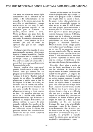 44
Son pocos los artistas que poseen algún
conocimiento de la anatomía de la
cabeza o del funcionamiento de los
músculos. Si los rostros carecieran de
expresión no necesitaríamos conocer
mucho acerca de este tema. Se suele
decir que podemos depender de las
fotografías para la expresión. En
realidad, muchos artistas lo hacen.
Opino que bastan unas pocas horas de
estudio para aprender los principios
necesarios de anatomía, digamos dos o
tres noches. Ya que requiere tan poco
esfuerzo, ¿por qué no tratáis de
aprender algo que os será siempre
valioso?
Cualquier expresión depende de unos
pocos músculos que están cubiertos por
la carne. Conocer la posición y función
de los músculos hace la diferencia entre
el trabajo a ciegas y el conocimiento.
Una expresión debe ser convincente, y
es más fácil convencer cuando conocéis
lo que estáis haciendo.
Durante muchos años experimenté
grandes dificultades en el dibujo de la
sonrisa. Daba por sentado que los
pliegues de la sonrisa empezaban en las
ventanas de la nariz y bajaban hasta el
ángulos de los labios. En realidad los
pliegues de la sonrisa pasan al lado de
los ángulos de la boca, la rodean y se
insinúan hacia el costado del mentón.
Se debe a que los labios descansan en
una capa ovalada de músculo y los
pliegues se forman en el borde exterior
de ésta. Los pequeños músculos que
nacen en la mejilla están unidos al
borde externo de esta capa de músculo y
producen los pliegues de la sonrisa. En
algunas sonrisas la acción de estos
músculos redondea los ángulos de la
boca en vez de hacerlos más agudos. No
me había dado cuenta de ello en mis
primeros estudios. Esta experiencia me
enseñó que hay que volver a empezar
cuando uno se equivoca.
Importa mucho conocer en la sonrisa
cómo se pliega la carne bajo los ojos. A
veces estos pliegues hacen la sonrisa
más alegre; otras no. Ignoro la razón.
En ciertos rostros esta característica se
da en grado pronunciado, mientas en
otros apenas se nota. Es difícil hacer
que estos pliegues parezcan naturales y
formen parte de la sonrisa en vez de
tener aspecto de bolsas. Esos pliegues
son más fáciles de pintar que de dibujar,
puesto que en la pintura se emplean
valores claros, pero en el dibujo usamos
generalmente un medio negro, y los
pliegues se oscurecen demasiado.
Ocurre lo mismo con las arrugas que la
sonrisa hace surgir en el ángulo exterior
de los ojos. Si son demasiado oscuras
parecen patas de gallo. Muchas sonrisas
se malogran debido a que las líneas que
rodean la nariz son demasiado marcadas
y oscuras, sugiriendo una mueca antes
que una sonrisa, o haciendo que la cara
parezca estar oliendo algo desagradable.
Otro dato valioso sobre la sonrisa es
que los dientes superiores se ven más
que los inferiores. Se descubren así
mayor número de dientes y exponen una
superficie más grande. Los ángulos de
los labios se retraen, haciendo aparecer
un agujero o acento oscuro en el ángulo
de los labios. Los dientes nunca deben
llenar los ángulos como si estuviesen
junto a los labios en todo el largo de la
boca. La acción muscular estira y achata
los labios, pero la curva interna de los
dientes siempre existe y se evidencia
aún más por la sombra que hace el
ángulo de los labios. Hay que suavizar
el tono de los dientes a medida que se
alejan del frente de la boca. Los más
iluminados son los dos incisivos
frontales. Hay que evitar el modelado
demasiado exacto de los dientes, o
trazar líneas entre ellos. Se debe a que
las líneas suelen ser muy oscuras. Las
líneas entre los dientes son muy finas y
delicadas. Es preferible a menudo
sugerir los dientes antes que dibujarlos
en detalle, a menos de querer vender
POR QUE NECESITAIS SABER ANATOMIA PARA DIBUJAR CABEZAS
 