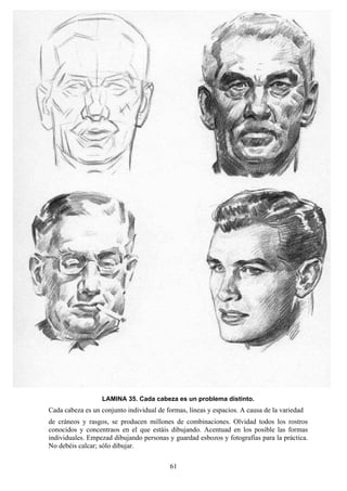 61
LAMINA 35. Cada cabeza es un problema distinto.
Cada cabeza es un conjunto individual de formas, líneas y espacios. A causa de la variedad
de cráneos y rasgos, se producen millones de combinaciones. Olvidad todos los rostros
conocidos y concentraos en el que estáis dibujando. Acentuad en los posible las formas
individuales. Empezad dibujando personas y guardad esbozos y fotografías para la práctica.
No debéis calcar; sólo dibujar.
 