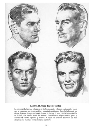 62
LAMINA 36. Tipos de personalidad
La personalidad en una cabeza surge de los músculos y huesos individuales como
nos lo muestran una construcción y espaciado cuidadoso. Pero la belleza de un
dibujo depende siempre del modo de usar la línea y el tono y de la interpretación
de la luz y la sombra sobre las formas. Experimentad según vuestro gusto y
desarrollad vuestro aproche y técnica. A veces un estudio inacabado es más
atractivo que el dibujo completamente realizado.
 
