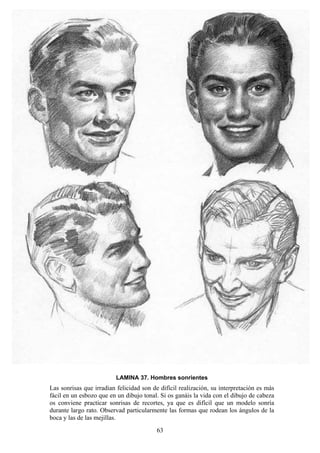 63
LAMINA 37. Hombres sonrientes
Las sonrisas que irradian felicidad son de difícil realización, su interpretación es más
fácil en un esbozo que en un dibujo tonal. Si os ganáis la vida con el dibujo de cabeza
os conviene practicar sonrisas de recortes, ya que es difícil que un modelo sonría
durante largo rato. Observad particularmente las formas que rodean los ángulos de la
boca y las de las mejillas.
 