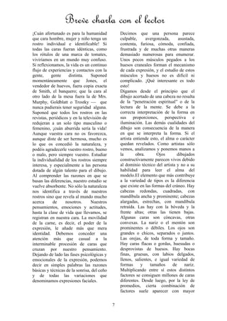 7
¡Cuán afortunado es para la humanidad
que cara hombre, mujer y niño tenga un
rostro individual e identificable! Si
todas las caras fueran idénticas, como
los rótulos de una marca de tomates,
viviríamos en un mundo muy confuso.
Si reflexionamos, la vida es un continuo
flujo de experiencias y contactos con la
gente, gente distinta. Suponed
momentáneamente que Jones, el
vendedor de huevos, fuera copia exacta
de Smith, el banquero; que la cara al
otro lado de la mesa fuera la de Mrs.
Murphy, Goldblatt o Trostky ⎯ que
nunca pudierais tener seguridad alguna.
Suponed que todos los rostros en las
revistas, periódicos y en la televisión de
redujeran a un solo tipo masculino o
femenino, ¡cuán aburrida sería la vida!
Aunque vuestra cara no os favorezca,
aunque diste de ser hermosa, mucho es
lo que os concedió la naturaleza, y
podéis agradecerle vuestro rostro, bueno
o malo, pero siempre vuestro. Estudiar
la individualidad de los rostros siempre
interesa, y especialmente a las persona
dotada de algún talento para el dibujo.
Al comprender las razones en que se
basan las diferencias, nuestro estudio se
vuelve absorbente. No sólo la naturaleza
nos identifica a través de nuestros
rostros sino que revela al mundo mucho
acerca de nosotros. Nuestros
pensamientos, emociones y actitudes,
hasta la clase de vida que llevamos, se
registran en nuestra cara. La movilidad
de la carne, es decir, el poder de la
expresión, le añade más que mera
identidad. Debemos conceder una
atención más que casual a la
interminable procesión de caras que
cruzan por nuestro pensamiento.
Dejando de lado las fases psicológicas y
emocionales de la expresión, podemos
decir en simples palabras las razones
básicas y técnicas de la sonrisa, del ceño
y de todas las variaciones que
denominamos expresiones faciales.
Decimos que una persona parece
culpable, avergonzada, asustada,
contenta, furiosa, cómoda, confiada,
frustrada y de muchas otras maneras
demasiado numerosas para enumerar.
Unos pocos músculos pegados a los
huesos craneales forman el mecanismo
de cada expresión, y el estudio de estos
músculos y huesos no es difícil ni
complicado. ¡Qué interesante es todo
esto!
Digamos desde el principio que el
dibujo acertado de una cabeza no resulta
de la “penetración espiritual” o de la
lectura de la mente. Se debe a la
correcta interpretación de la forma en
sus proporciones, perspectiva e
iluminación. Las demás cualidades del
dibujo son consecuencia de la manera
en que se interpreta la forma. Si el
artista entiende esto, el alma o carácter
quedan revelados. Como artistas sólo
vemos, analizamos y ponemos manos a
la obra. Ojos dibujados
constructivamente parecen vivos debido
al dominio técnico del artista y no a su
habilidad para leer el alma del
modelo.El elemento que más contribuye
a la variedad de tipos es la diferencia
que existe en las formas del cráneo. Hay
cabezas redondas, cuadradas, con
mandíbula ancha y prominente; cabezas
alargadas, estrechas, con mandíbula
retraída. Las hay con la bóveda y la
frente altas; otras las tienen bajas.
Algunas caras son cóncavas, otras
convexas. La nariz o el mentón son
prominentes o débiles. Los ojos son
grandes o chicos, separados o juntos.
Las orejas, de toda forma y tamaño.
Hay caras flacas o gordas, huesudas o
desprovistas de huesos. Hay bocas
finas, gruesas, con labios delgados,
llenos, salientes, e igual variedad de
formas y tamaños de nariz.
Multiplicando entre sí estos distintos
factores se consiguen millones de caras
diferentes. Desde luego, por la ley de
promedios, cierta combinación de
factores suele aparecer con mayor
Breve charla con el lector
 