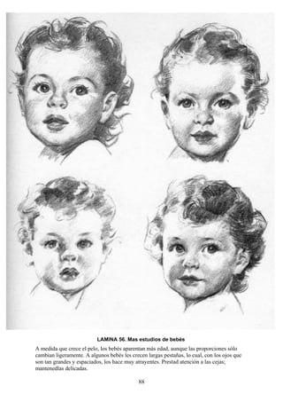 88
LAMINA 56. Mas estudios de bebés
A medida que crece el pelo, los bebés aparentan más edad, aunque las proporciones sólo
cambian ligeramente. A algunos bebés les crecen largas pestañas, lo cual, con los ojos que
son tan grandes y espaciados, los hace muy atrayentes. Prestad atención a las cejas;
mantenedlas delicadas.
 