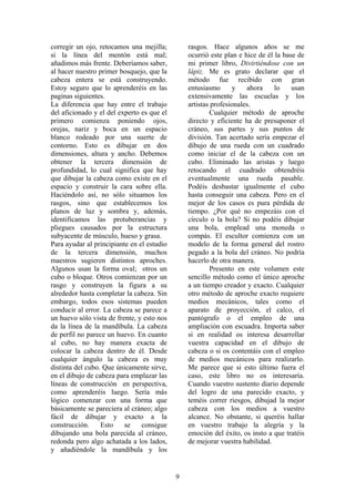 9
corregir un ojo, retocamos una mejilla;
si la línea del mentón está mal;
añadimos más frente. Deberíamos saber,
al hacer nuestro primer bosquejo, que la
cabeza entera se está construyendo.
Estoy seguro que lo aprenderéis en las
paginas siguientes.
La diferencia que hay entre el trabajo
del aficionado y el del experto es que el
primero comienza poniendo ojos,
orejas, nariz y boca en un espacio
blanco rodeado por una suerte de
contorno. Esto es dibujar en dos
dimensiones, altura y ancho. Debemos
obtener la tercera dimensión de
profundidad, lo cual significa que hay
que dibujar la cabeza como existe en el
espacio y construir la cara sobre ella.
Haciéndolo así, no sólo situamos los
rasgos, sino que establecemos los
planos de luz y sombra y, además,
identificamos las protuberancias y
pliegues causados por la estructura
subyacente de músculo, hueso y grasa.
Para ayudar al principiante en el estudio
de la tercera dimensión, muchos
maestros sugieren distintos aproches.
Algunos usan la forma oval; otros un
cubo o bloque. Otros comienzan por un
rasgo y construyen la figura a su
alrededor hasta completar la cabeza. Sin
embargo, todos esos sistemas pueden
conducir al error. La cabeza se parece a
un huevo sólo vista de frente, y esto nos
da la línea de la mandíbula. La cabeza
de perfil no parece un huevo. En cuanto
al cubo, no hay manera exacta de
colocar la cabeza dentro de él. Desde
cualquier ángulo la cabeza es muy
distinta del cubo. Que únicamente sirve,
en el dibujo de cabeza para emplazar las
líneas de construcción en perspectiva,
como aprenderéis luego. Sería más
lógico comenzar con una forma que
básicamente se pareciera al cráneo; algo
fácil de dibujar y exacto a la
construcción. Esto se consigue
dibujando una bola parecida al cráneo,
redonda pero algo achatada a los lados,
y añadiéndole la mandíbula y los
rasgos. Hace algunos años se me
ocurrió este plan e hice de él la base de
mi primer libro, Divirtiéndose con un
lápiz. Me es grato declarar que el
método fue recibido con gran
entusiasmo y ahora lo usan
extensivamente las escuelas y los
artistas profesionales.
Cualquier método de aproche
directo y eficiente ha de presuponer el
cráneo, sus partes y sus puntos de
división. Tan acertado sería empezar el
dibujo de una rueda con un cuadrado
como iniciar el de la cabeza con un
cubo. Eliminado las aristas y luego
retocando el cuadrado obtendréis
eventualmente una rueda pasable.
Podéis desbastar igualmente el cubo
hasta conseguir una cabeza. Pero en el
mejor de los casos es pura pérdida de
tiempo. ¿Por qué no empezáis con el
círculo o la bola? Si no podéis dibujar
una bola, emplead una moneda o
compás. El escultor comienza con un
modelo de la forma general del rostro
pegado a la bola del cráneo. No podría
hacerlo de otra manera.
Presento en este volumen este
sencillo método como el único aproche
a un tiempo creador y exacto. Cualquier
otro método de aproche exacto requiere
medios mecánicos, tales como el
aparato de proyección, el calco, el
pantógrafo o el empleo de una
ampliación con escuadra. Importa saber
si en realidad os interesa desarrollar
vuestra capacidad en el dibujo de
cabeza o si os contentáis con el empleo
de medios mecánicos para realizarlo.
Me parece que si esto último fuera el
caso, este libro no os interesaría.
Cuando vuestro sustento diario depende
del logro de una parecido exacto, y
teméis correr riesgos, dibujad la mejor
cabeza con los medios a vuestro
alcance. No obstante, si queréis hallar
en vuestro trabajo la alegría y la
emoción del éxito, os insto a que tratéis
de mejorar vuestra habilidad.
 