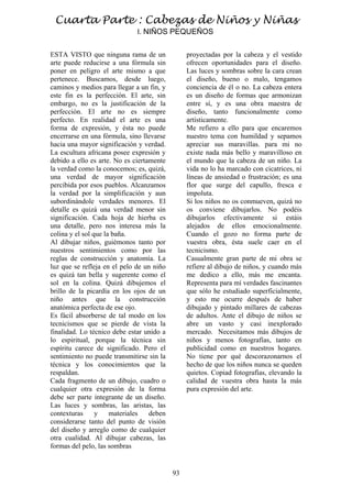 93
ESTA VISTO que ninguna rama de un
arte puede reducirse a una fórmula sin
poner en peligro el arte mismo a que
pertenece. Buscamos, desde luego,
caminos y medios para llegar a un fin, y
este fin es la perfección. El arte, sin
embargo, no es la justificación de la
perfección. El arte no es siempre
perfecto. En realidad el arte es una
forma de expresión, y ésta no puede
encerrarse en una fórmula, sino llevarse
hacia una mayor significación y verdad.
La escultura africana posee expresión y
debido a ello es arte. No es ciertamente
la verdad como la conocemos; es, quizá,
una verdad de mayor significación
percibida por esos pueblos. Alcanzamos
la verdad por la simplificación y aun
subordinándole verdades menores. El
detalle es quizá una verdad menor sin
significación. Cada hoja de hierba es
una detalle, pero nos interesa más la
colina y el sol que la baña.
Al dibujar niños, guiémonos tanto por
nuestros sentimientos como por las
reglas de construcción y anatomía. La
luz que se refleja en el pelo de un niño
es quizá tan bella y sugerente como el
sol en la colina. Quizá dibujemos el
brillo de la picardía en los ojos de un
niño antes que la construcción
anatómica perfecta de ese ojo.
Es fácil absorberse de tal modo en los
tecnicismos que se pierde de vista la
finalidad. Lo técnico debe estar unido a
lo espiritual, porque la técnica sin
espíritu carece de significado. Pero el
sentimiento no puede transmitirse sin la
técnica y los conocimientos que la
respaldan.
Cada fragmento de un dibujo, cuadro o
cualquier otra expresión de la forma
debe ser parte integrante de un diseño.
Las luces y sombras, las aristas, las
contexturas y materiales deben
considerarse tanto del punto de visión
del diseño y arreglo como de cualquier
otra cualidad. Al dibujar cabezas, las
formas del pelo, las sombras
proyectadas por la cabeza y el vestido
ofrecen oportunidades para el diseño.
Las luces y sombras sobre la cara crean
el diseño, bueno o malo, tengamos
conciencia de él o no. La cabeza entera
es un diseño de formas que armonizan
entre sí, y es una obra maestra de
diseño, tanto funcionalmente como
artísticamente.
Me refiero a ello para que encaremos
nuestro tema con humildad y sepamos
apreciar sus maravillas. para mi no
existe nada más bello y maravilloso en
el mundo que la cabeza de un niño. La
vida no lo ha marcado con cicatrices, ni
líneas de ansiedad o frustración; es una
flor que surge del capullo, fresca e
impoluta.
Si los niños no os conmueven, quizá no
os conviene dibujarlos. No podéis
dibujarlos efectivamente si estáis
alejados de ellos emocionalmente.
Cuando el gozo no forma parte de
vuestra obra, ésta suele caer en el
tecnicismo.
Casualmente gran parte de mi obra se
refiere al dibujo de niños, y cuando más
me dedico a ello, más me encanta.
Representa para mí verdades fascinantes
que sólo he estudiado superficialmente,
y esto me ocurre después de haber
dibujado y pintado millares de cabezas
de adultos. Ante el dibujo de niños se
abre un vasto y casi inexplorado
mercado. Necesitamos más dibujos de
niños y menos fotografías, tanto en
publicidad como en nuestros hogares.
No tiene por qué descorazonarnos el
hecho de que los niños nunca se queden
quietos. Copiad fotografías, elevando la
calidad de vuestra obra hasta la más
pura expresión del arte.
Cuarta Parte : Cabezas de Niños y Niñas
I. NIÑOS PEQUEÑOS
 
