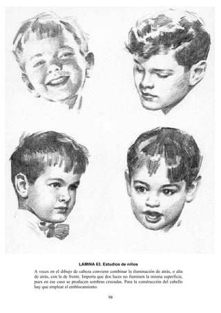 98
LAMINA 63. Estudios de niños
A veces en el dibujo de cabeza conviene combinar la iluminación de atrás, o alta
de atrás, con la de frente. Importa que dos luces no iluminen la misma superficie,
pues en ese caso se producen sombras cruzadas. Para la construcción del cabello
hay que emplear el emblocamiento.
 