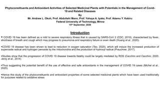 Phytoconstituents and Antioxidant Activities of Selected Medicinal Plants with Potentials in the Management of Covid-
19 and Related Diseases
By
Mr. Andrew L. Okoh, Prof. Abdullahi Mann, Prof. Yahaya A. Iyaka, Prof. Adamu Y. Kabiru
Federal University of Technology, Minna
15th September, 2020
Introduction
 COVID 19 has been defined as a mild to severe respiratory illness that is caused by SARS-CoV 2 (CDC, 2019), characterised by fever,
shortness of breath and cough which may progress to pneumonia and respiratory failure or even death (Huang et al., 2020).
COVID 19 disease has been shown to lead to reduction in oxygen saturation (Teo, 2020), which will induce the increased production of
superoxide radical and hydrogen peroxide by the mitochondria and the production of hydroxyl radical (Prauchner, 2017).
Studies show that the progression of COVID 19 disease towards fatality could be largely mediated by ROS (Cecchini and Cecchini, 2020;
Jerzy et al., 2014)
Thus suggesting the potential benefit of the use of effective and safe antioxidants in the management of COVID 19 cases (Michel et al.,
2020).
Hence this study of the phytoconstituents and antioxidant properties of some selected medicinal plants which have been used traditionally
for purposes related to oxidative stress
 