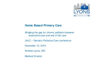 Home Based Primary Care
Bridging the gap for chronic palliation between
restorative care and end of life care
JHLC – Geriatric Palliative Care conference
November 12, 2013

Andrew Lyons, MD
Medical Director

 
