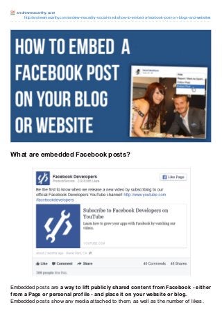 andrewmacart hy.com
http://andrewmacarthy.com/andrew-macarthy-social-media/how-to-embed-a-facebook-post-on-blogs-and-websites
What are embedded Facebook posts?
Embedded posts are a way to lift publicly shared content from Facebook - either
from a Page or personal profile - and place it on your website or blog.
Embedded posts show any media attached to them, as well as the number of likes,
 