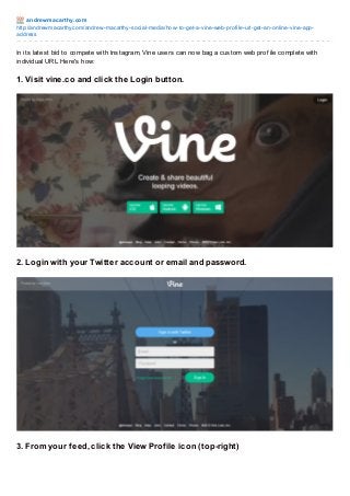 andre wm acart hy.co m
http://andrewmacarthy.co m/andrew-macarthy-so cial-media/ho w-to -get-a-vine-web-pro file-url-get-an-o nline-vine-appaddress

In its latest bid to compete with Instagram, Vine users can now bag a custom web prof ile complete with
individual URL. Here's how:

1. Visit vine.co and click the Login button.

2. Login with your Twitter account or email and password.

3. From your f eed, click the View Prof ile icon (top-right)

 