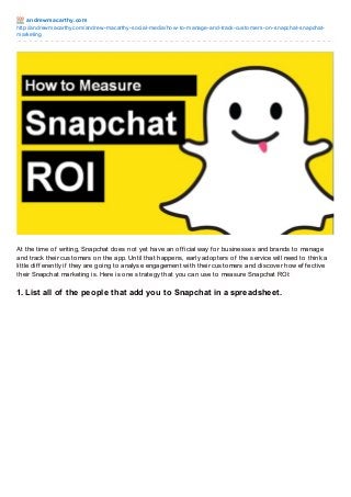 andre wm acart hy.co m
http://andrewmacarthy.co m/andrew-macarthy-so cial-media/ho w-to -manage-and-track-custo mers-o n-snapchat-snapchatmarketing

At the time of writing, Snapchat does not yet have an of f icial way f or businesses and brands to manage
and track their customers on the app. Until that happens, early adopters of the service will need to think a
little dif f erently if they are going to analyse engagement with their customers and discover how ef f ective
their Snapchat marketing is. Here is one strategy that you can use to measure Snapchat ROI:

1. List all of the people that add you to Snapchat in a spreadsheet.

 