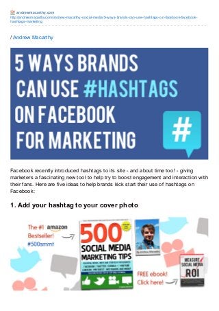 andrewmacart hy.com
http://andrewmacarthy.com/andrew-macarthy-social-media/5-ways-brands-can-use-hashtags-on-facebook-facebook-
hashtags-marketing
/ Andrew Macarthy
Facebook recently introduced hashtags to its site - and about time too! - giving
marketers a fascinating new tool to help try to boost engagement and interaction with
their fans. Here are five ideas to help brands kick start their use of hashtags on
Facebook:
1. Add your hashtag to your cover photo
 