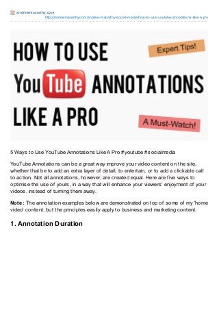 andrewmacart hy.com
http://andrewmacarthy.com/andrew-macarthy-social-media/how-to-use-youtube-annotations-like-a-pro
5 Ways to Use YouTube Annotations Like A Pro #youtube #socialmedia
YouTube Annotations can be a great way improve your video content on the site,
whether that be to add an extra layer of detail, to entertain, or to add a clickable call
to action. Not all annotations, however, are created equal. Here are five ways to
optimise the use of yours, in a way that will enhance your viewers' enjoyment of your
videos, instead of turning them away.
Note: The annotation examples below are demonstrated on top of some of my 'home
video' content, but the principles easily apply to business and marketing content.
1. Annotation Duration
 