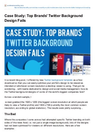 andrewmacart hy.com
http://andrewmacarthy.com/andrew-macarthy-social-media/case-study-top-brands-twitter-background-branding
Case Study: Top Brands' Twitter Background
Design Fails
In a recent blog post, I offered my new Twitter background template as a free
download so that you can easily optimise your profile's design to be viewed as
intended on whichever screen resolution a desktop viewer is using. That got me
wondering... with teams dedicated to design and social media management, how do
the Twitter background designs of some of the world's biggest companies fare?
Across a random sample, I
screen grabbed the 1920 x 1200 (the biggest screen resolution at which people are
likely to view a Twitter profile) and 1366 x 768 (currently the most common screen
resolution, according to global statistics). The results were pretty surprising...
The Bad
Where the companies I came across had attempted specific Twitter branding on both
sides of the news feed, i.e. not just a single-image background), lots of the designs
had not been optimised for viewers on different resolutions. Here are a few
examples:
 