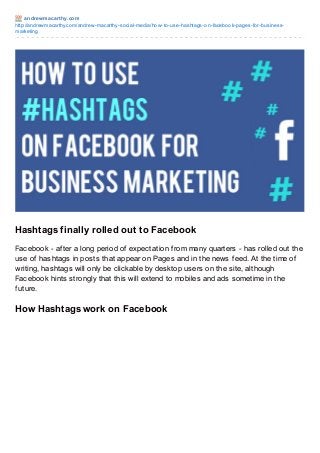 andrewmacart hy.com
http://andrewmacarthy.com/andrew-macarthy-social-media/how-to-use-hashtags-on-facebook-pages-for-business-
marketing
Hashtags finally rolled out to Facebook
Facebook - after a long period of expectation from many quarters - has rolled out the
use of hashtags in posts that appear on Pages and in the news feed. At the time of
writing, hashtags will only be clickable by desktop users on the site, although
Facebook hints strongly that this will extend to mobiles and ads sometime in the
future.
How Hashtags work on Facebook
 