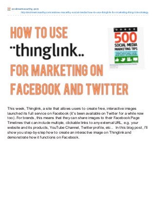 andrewmacart hy.com
http://andrewmacarthy.com/andrew-macarthy-social-media/how-to-use-thinglink-for-marketing-thing-link-strategy
This week, Thinglink, a site that allows users to create free, interactive images
launched its full service on Facebook (it's been available on Twitter for a while now
too). For brands, this means that they can share images to their Facebook Page
Timelines that can include multiple, clickable links to any external URL, e.g. your
website and its products, YouTube Channel, Twitter profile, etc.. In this blog post, I'll
show you step-by-step how to create an interactive image on Thinglink and
demonstrate how it functions on Facebook.
 
