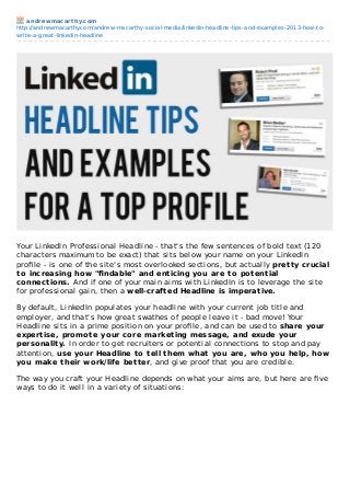 andrewmacarthy.com
http://andrewmacarthy.com/andrew-macarthy-social-media/linkedin-headline-tips-and-examples-2013-how-to-
write-a-great-linkedin-headline
Your LinkedIn Professional Headline - that's the few sentences of bold text (120
characters maximum to be exact) that sits below your name on your LinkedIn
proﬁle - is one of the site's most overlooked sections, but actually pretty crucial
to increasing how "ﬁndable" and enticing you are to potential
connections. And if one of your main aims with LinkedIn is to leverage the site
for professional gain, then a well-crafted Headline is imperative.
By default, LinkedIn populates your headline with your current job title and
employer, and that's how great swathes of people leave it - bad move! Your
Headline sits in a prime position on your proﬁle, and can be used to share your
expertise, promote your core marketing message, and exude your
personality. In order to get recruiters or potential connections to stop and pay
attention, use your Headline to tell them what you are, who you help, how
you make their work/life better, and give proof that you are credible.
The way you craft your Headline depends on what your aims are, but here are ﬁve
ways to do it well in a variety of situations:
 