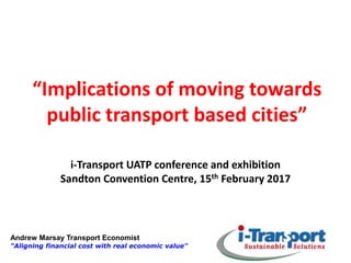 Andrew Marsay Transport Economist
"Aligning financial cost with real economic value"
“Implications of moving towards
public transport based cities”
i-Transport UATP conference and exhibition
Sandton Convention Centre, 15th February 2017
 