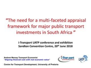 Andrew Marsay Transport Economist
"Aligning financial cost with real economic value"
“The need for a multi-faceted appraisal
framework for major public transport
investments in South Africa ”
i-Transport UATP conference and exhibition
Sandton Convention Centre, 20th June 2018
Centre for Transport Development, University of Pretoria
 