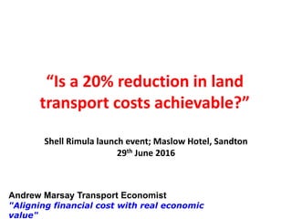 Andrew Marsay Transport Economist
"Aligning financial cost with real economic
value"
“Is a 20% reduction in land
transport costs achievable?”
Shell Rimula launch event; Maslow Hotel, Sandton
29th June 2016
 