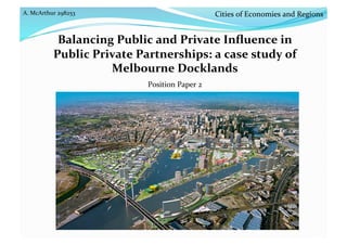 A. McArthur 298253 
Balancing Public and Private Inﬂuence in 
Public Private Partnerships: a case study of 
Melbourne Docklands  
Position Paper 2 
Cities of Economies and Regions 
 