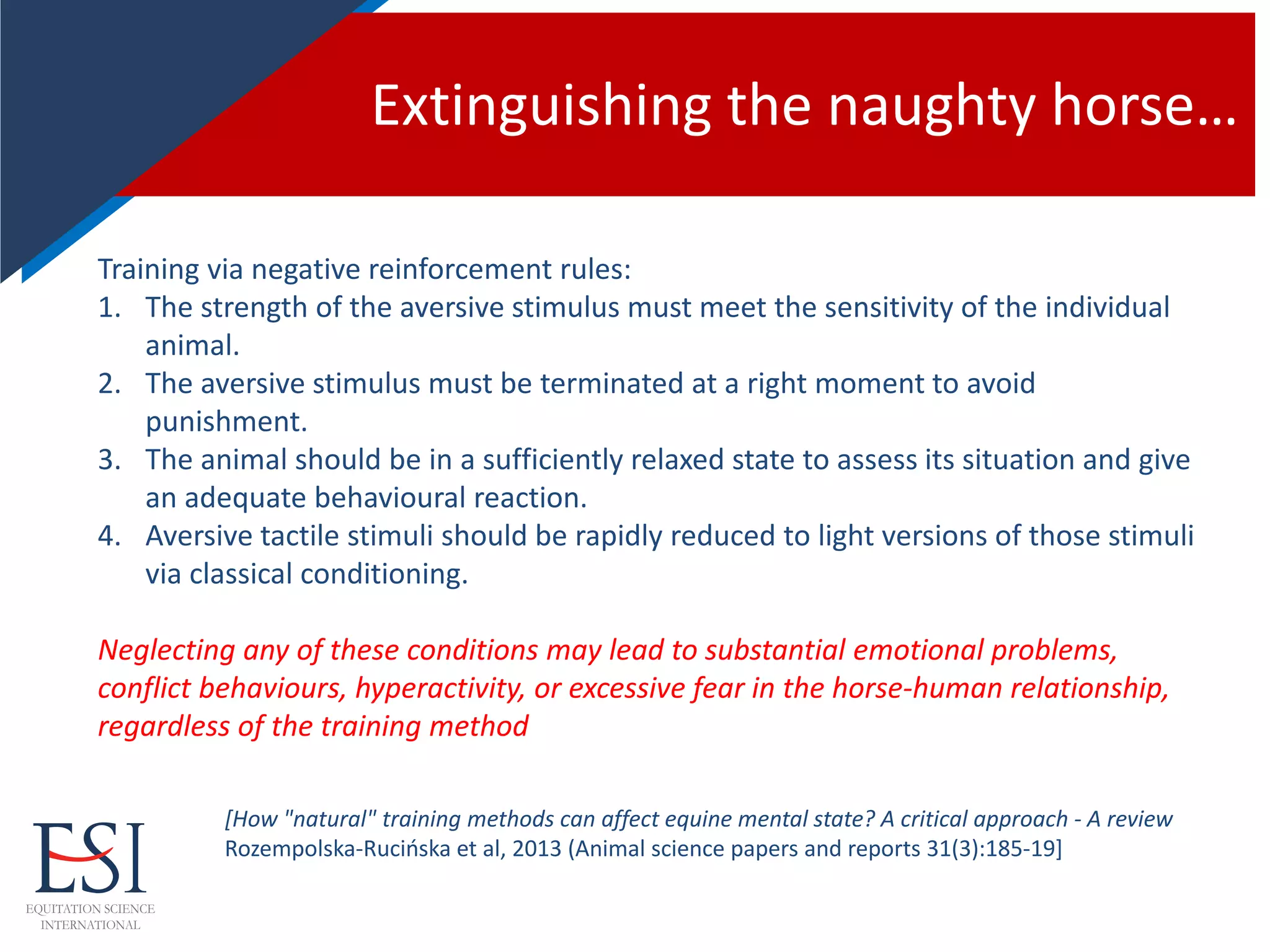Extinguishing the naughty horse…
Training via negative reinforcement rules:
1. The strength of the aversive stimulus must meet the sensitivity of the individual
animal.
2. The aversive stimulus must be terminated at a right moment to avoid
punishment.
3. The animal should be in a sufficiently relaxed state to assess its situation and give
an adequate behavioural reaction.
4. Aversive tactile stimuli should be rapidly reduced to light versions of those stimuli
via classical conditioning.
Neglecting any of these conditions may lead to substantial emotional problems,
conflict behaviours, hyperactivity, or excessive fear in the horse-human relationship,
regardless of the training method
[How "natural" training methods can affect equine mental state? A critical approach - A review
Rozempolska-Rucińska et al, 2013 (Animal science papers and reports 31(3):185-19]
 