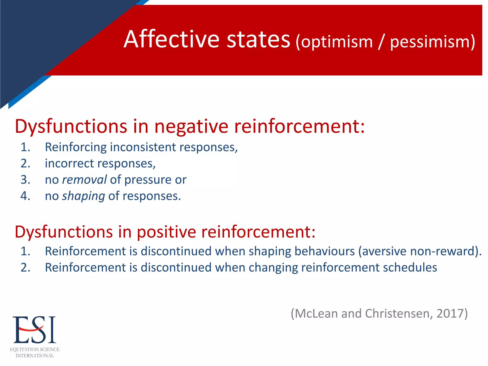 Affective states (optimism / pessimism)
Dysfunctions in negative reinforcement:
1. Reinforcing inconsistent responses,
2. incorrect responses,
3. no removal of pressure or
4. no shaping of responses.
Dysfunctions in positive reinforcement:
1. Reinforcement is discontinued when shaping behaviours (aversive non-reward).
2. Reinforcement is discontinued when changing reinforcement schedules
(McLean and Christensen, 2017)
 