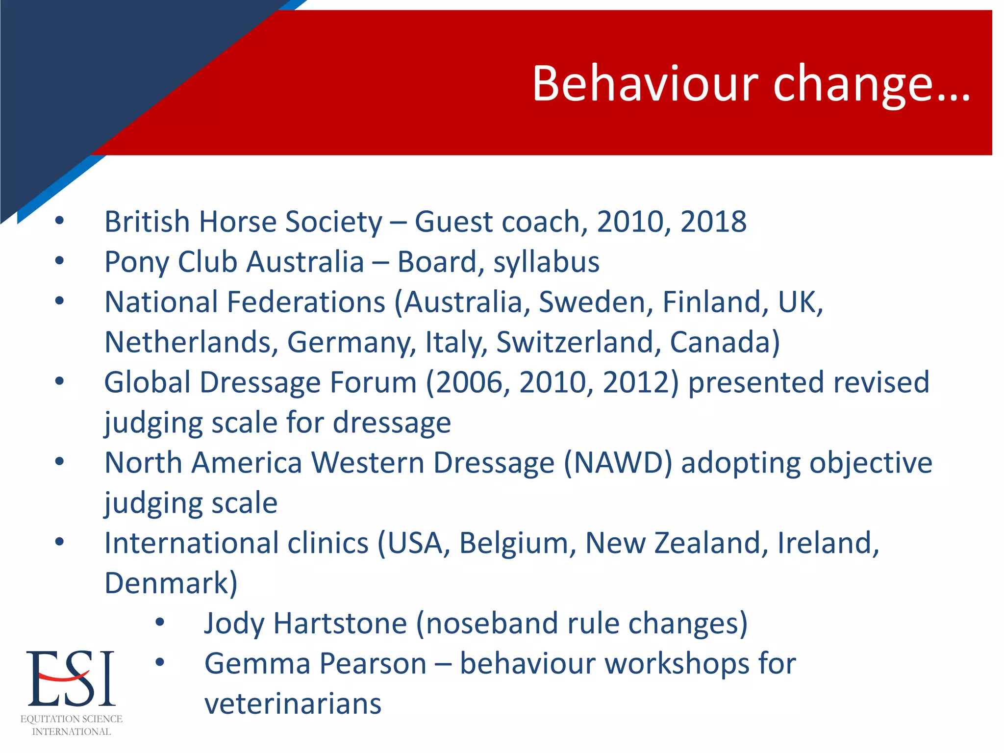 Behaviour change…
• British Horse Society – Guest coach, 2010, 2018
• Pony Club Australia – Board, syllabus
• National Federations (Australia, Sweden, Finland, UK,
Netherlands, Germany, Italy, Switzerland, Canada)
• Global Dressage Forum (2006, 2010, 2012) presented revised
judging scale for dressage
• North America Western Dressage (NAWD) adopting objective
judging scale
• International clinics (USA, Belgium, New Zealand, Ireland,
Denmark)
• Jody Hartstone (noseband rule changes)
• Gemma Pearson – behaviour workshops for
veterinarians
 