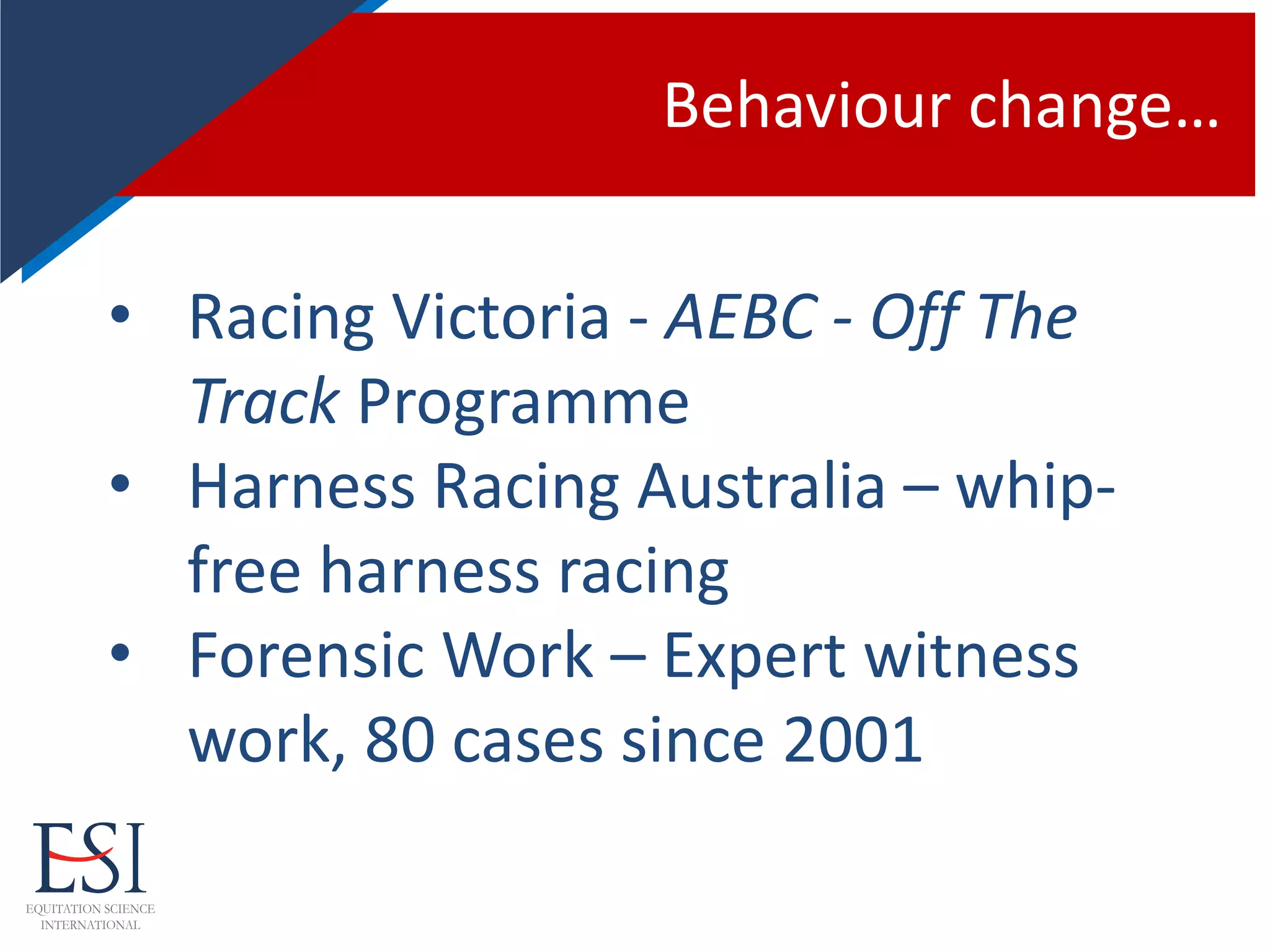 Behaviour change…
• Racing Victoria - AEBC - Off The
Track Programme
• Harness Racing Australia – whip-
free harness racing
• Forensic Work – Expert witness
work, 80 cases since 2001
 