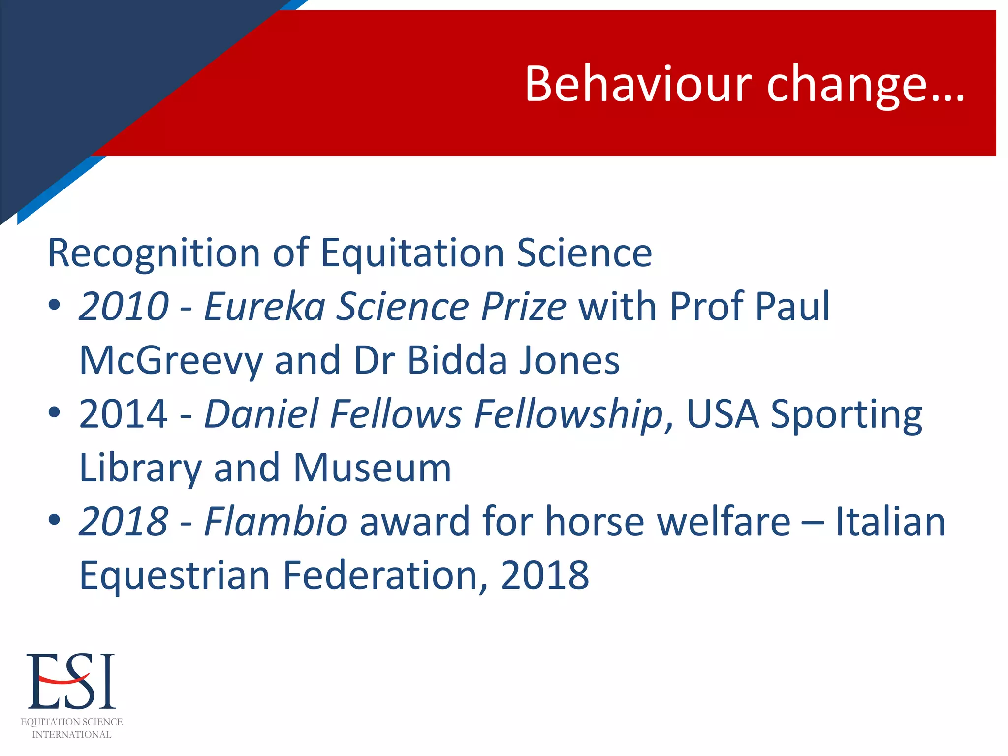 Behaviour change…
Recognition of Equitation Science
• 2010 - Eureka Science Prize with Prof Paul
McGreevy and Dr Bidda Jones
• 2014 - Daniel Fellows Fellowship, USA Sporting
Library and Museum
• 2018 - Flambio award for horse welfare – Italian
Equestrian Federation, 2018
 