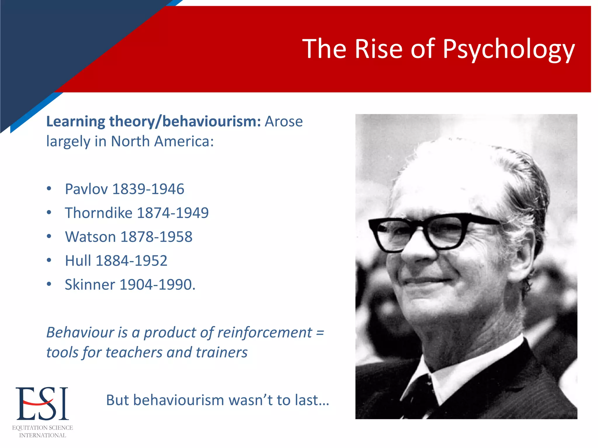 The Rise of Psychology
Learning theory/behaviourism: Arose
largely in North America:
• Pavlov 1839-1946
• Thorndike 1874-1949
• Watson 1878-1958
• Hull 1884-1952
• Skinner 1904-1990.
Behaviour is a product of reinforcement =
tools for teachers and trainers
But behaviourism wasn’t to last…
 