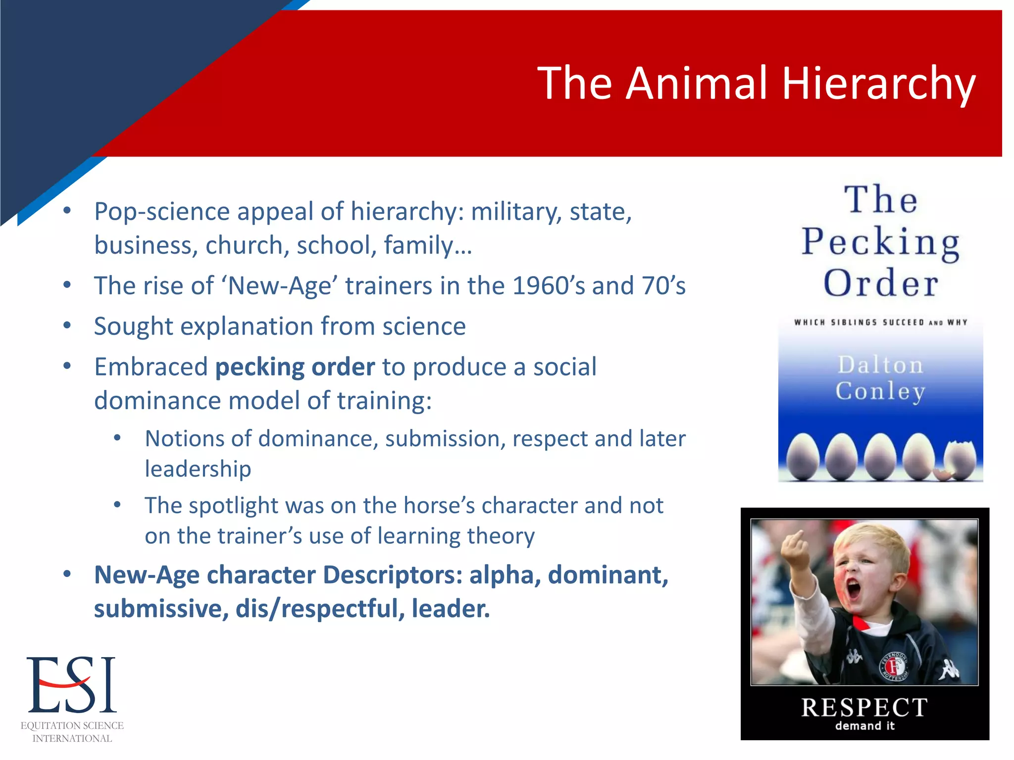 The Animal Hierarchy
• Pop-science appeal of hierarchy: military, state,
business, church, school, family…
• The rise of ‘New-Age’ trainers in the 1960’s and 70’s
• Sought explanation from science
• Embraced pecking order to produce a social
dominance model of training:
• Notions of dominance, submission, respect and later
leadership
• The spotlight was on the horse’s character and not
on the trainer’s use of learning theory
• New-Age character Descriptors: alpha, dominant,
submissive, dis/respectful, leader.
 
