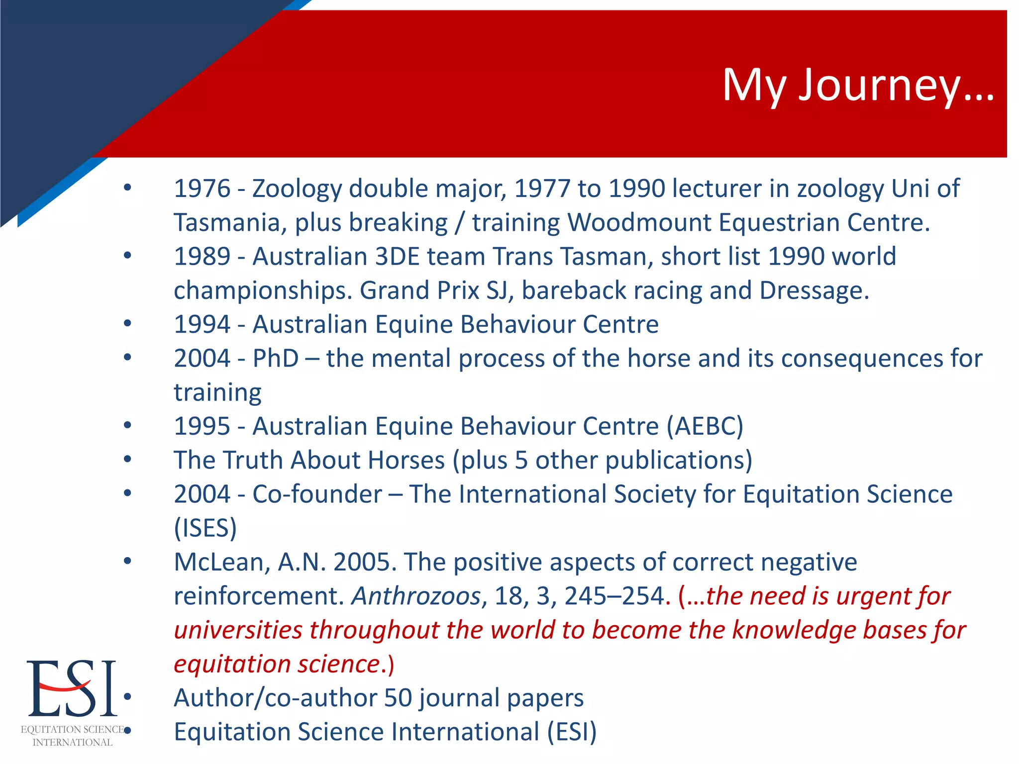 My Journey…
• 1976 - Zoology double major, 1977 to 1990 lecturer in zoology Uni of
Tasmania, plus breaking / training Woodmount Equestrian Centre.
• 1989 - Australian 3DE team Trans Tasman, short list 1990 world
championships. Grand Prix SJ, bareback racing and Dressage.
• 1994 - Australian Equine Behaviour Centre
• 2004 - PhD – the mental process of the horse and its consequences for
training
• 1995 - Australian Equine Behaviour Centre (AEBC)
• The Truth About Horses (plus 5 other publications)
• 2004 - Co-founder – The International Society for Equitation Science
(ISES)
• McLean, A.N. 2005. The positive aspects of correct negative
reinforcement. Anthrozoos, 18, 3, 245–254. (…the need is urgent for
universities throughout the world to become the knowledge bases for
equitation science.)
• Author/co-author 50 journal papers
• Equitation Science International (ESI)
 