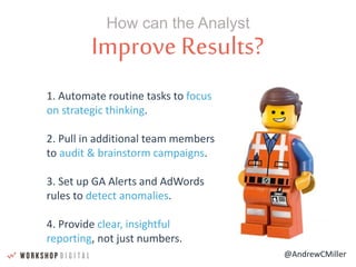 @AndrewCMiller
Improve Results?
- Steve Jobs -
How can the Analyst
1. Automate routine tasks to focus
on strategic thinking.
2. Pull in additional team members
to audit & brainstorm campaigns.
3. Set up GA Alerts and AdWords
rules to detect anomalies.
4. Provide clear, insightful
reporting, not just numbers.
 