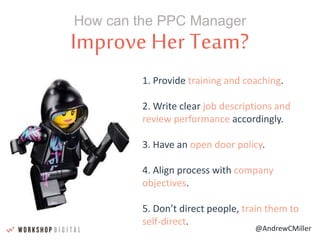@AndrewCMiller
Improve Her Team?
How can the PPC Manager
1. Provide training and coaching.
2. Write clear job descriptions and
review performance accordingly.
3. Have an open door policy.
4. Align process with company
objectives.
5. Don’t direct people, train them to
self-direct.
 