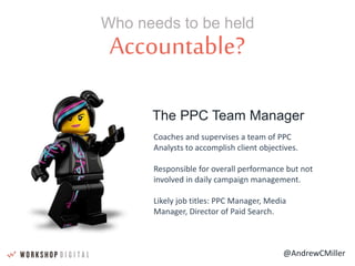 @AndrewCMiller
Accountable?
Who needs to be held
The PPC Team Manager
Coaches and supervises a team of PPC
Analysts to accomplish client objectives.
Responsible for overall performance but not
involved in daily campaign management.
Likely job titles: PPC Manager, Media
Manager, Director of Paid Search.
 
