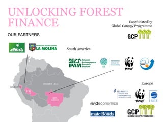 ©2014 GLOBAL CANOPY PROGRAMME 2
UNLOCKING FOREST
FINANCE
OUR PARTNERS
Coordinated by
Global Canopy Programme
South America
Europe
 